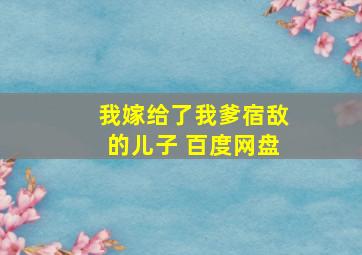 我嫁给了我爹宿敌的儿子 百度网盘